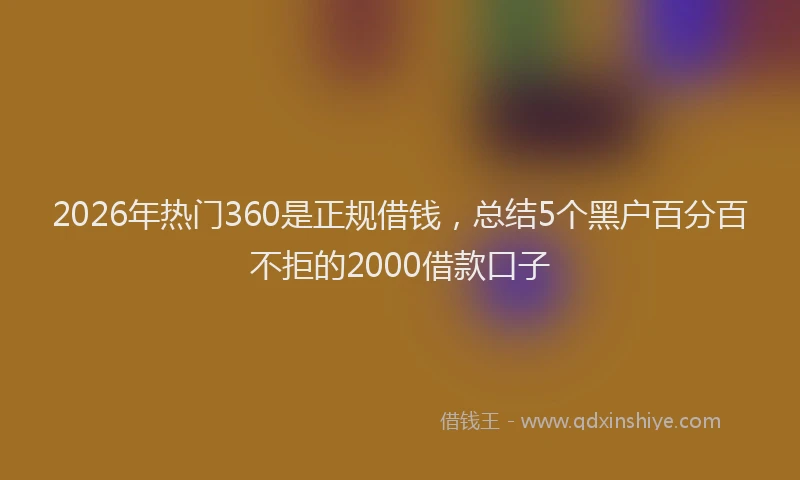 2026年热门360是正规借钱，总结5个黑户百分百不拒的2000借款口子