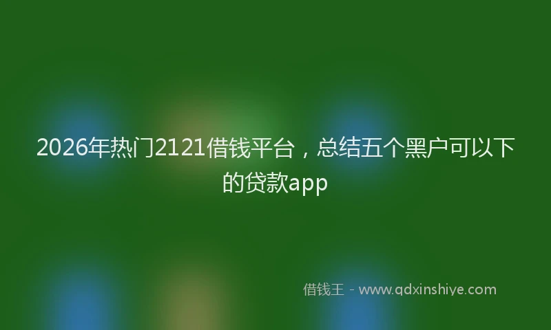 2026年热门2121借钱平台，总结五个黑户可以下的贷款app