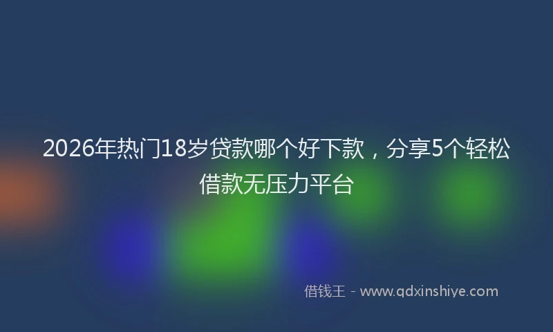 2026年热门18岁贷款哪个好下款，分享5个轻松借款无压力平台