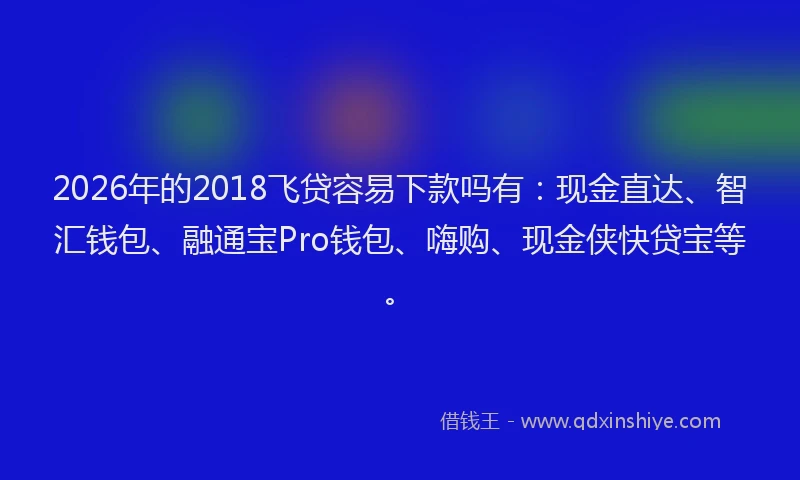 2026年的2018飞贷容易下款吗有：现金直达、智汇钱包、融通宝Pro钱包、嗨购、现金侠快贷宝等。