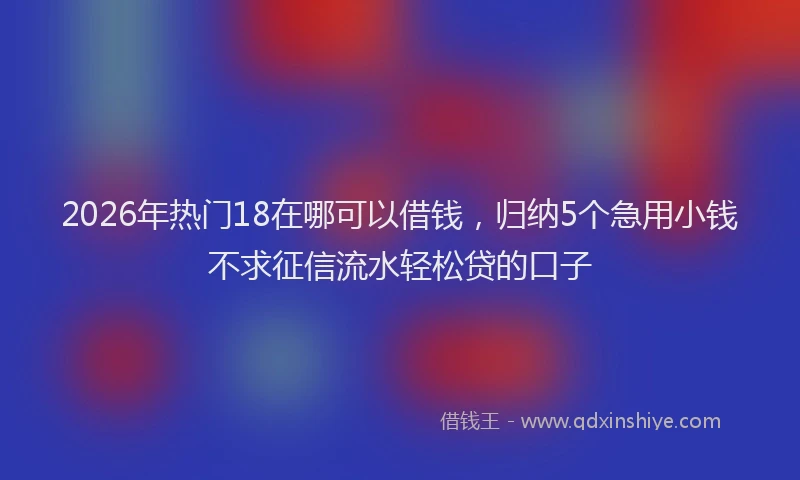 2026年热门18在哪可以借钱，归纳5个急用小钱不求征信流水轻松贷的口子
