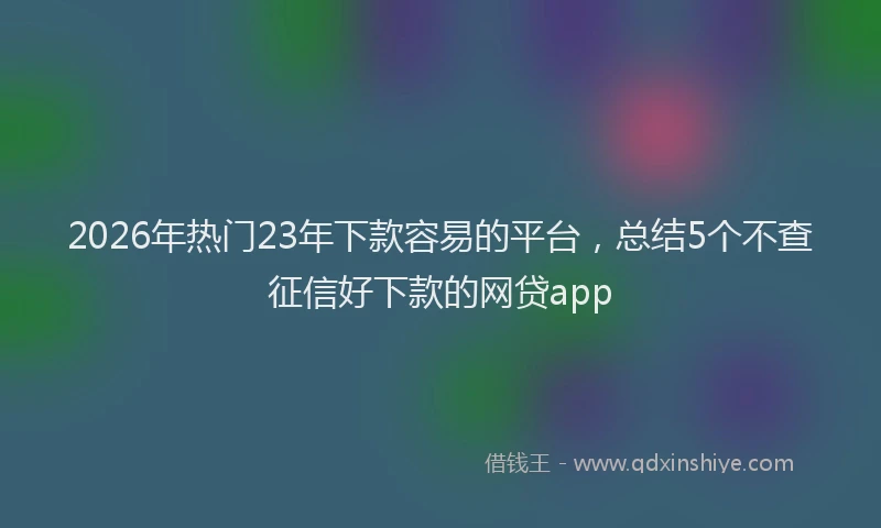 2026年热门23年下款容易的平台，总结5个不查征信好下款的网贷app