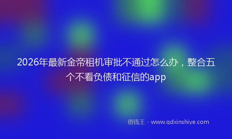 2026年最新金帝租机审批不通过怎么办，整合五个不看负债和征信的app