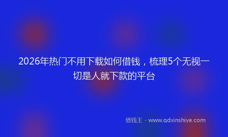 2026年热门不用下载如何借钱，梳理5个无视一切是人就下款的平台