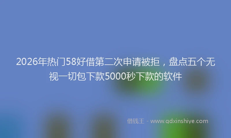 2026年热门58好借第二次申请被拒，盘点五个无视一切包下款5000秒下款的软件