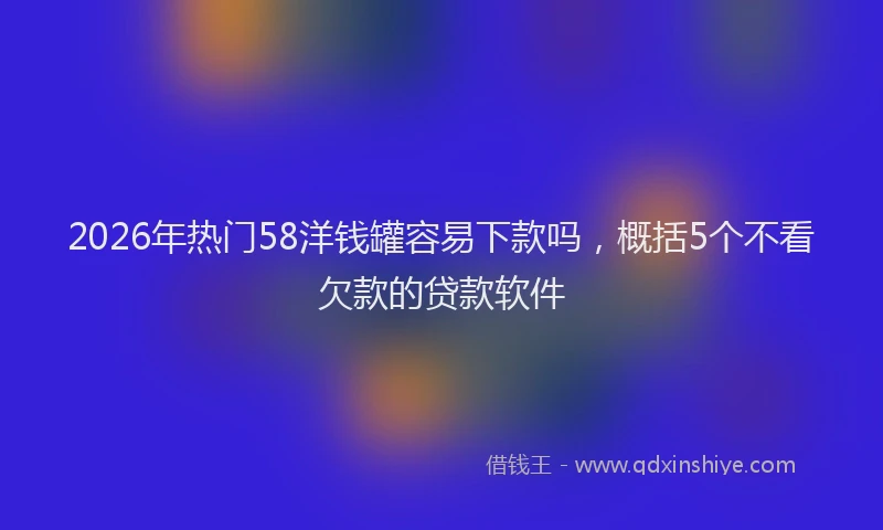 2026年热门58洋钱罐容易下款吗，概括5个不看欠款的贷款软件