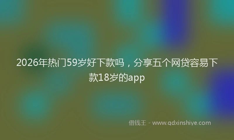 2026年热门59岁好下款吗，分享五个网贷容易下款18岁的app