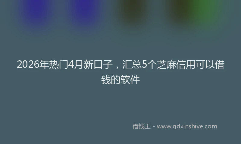 2026年热门4月新口子，汇总5个芝麻信用可以借钱的软件