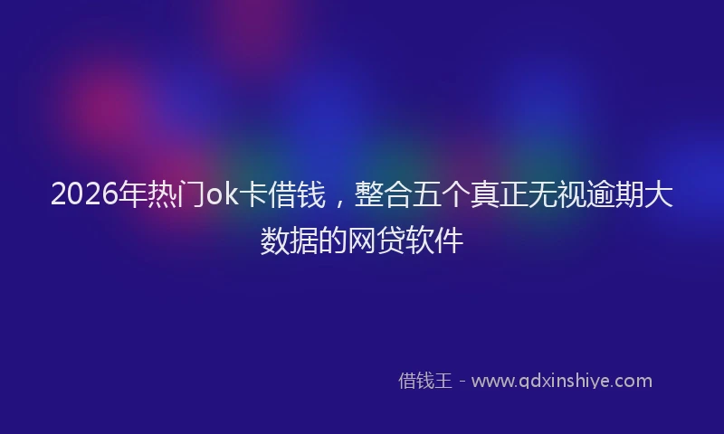 2026年热门ok卡借钱，整合五个真正无视逾期大数据的网贷软件