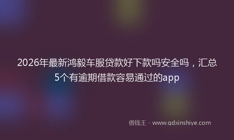 2026年最新鸿毅车服贷款好下款吗安全吗，汇总5个有逾期借款容易通过的app