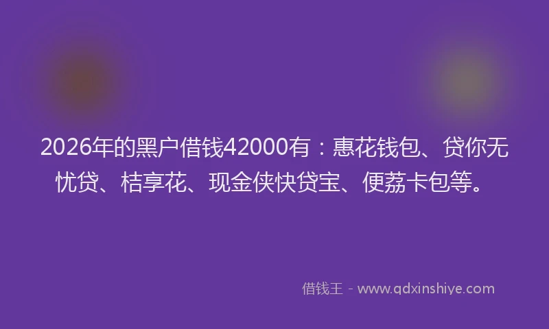 2026年的黑户借钱42000有：惠花钱包、贷你无忧贷、桔享花、现金侠快贷宝、便荔卡包等。