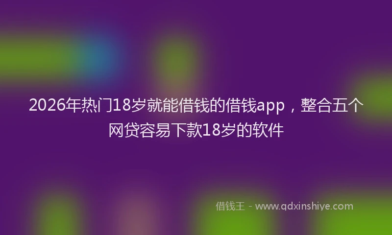 2026年热门18岁就能借钱的借钱app，整合五个网贷容易下款18岁的软件