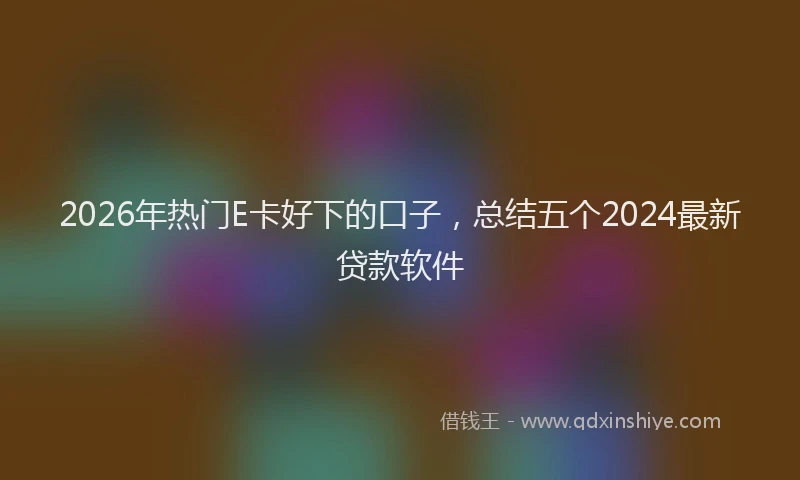 2026年热门E卡好下的口子，总结五个2024最新贷款软件