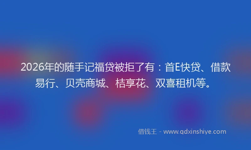 2026年的随手记福贷被拒了有：首E快贷、借款易行、贝壳商城、桔享花、双喜租机等。