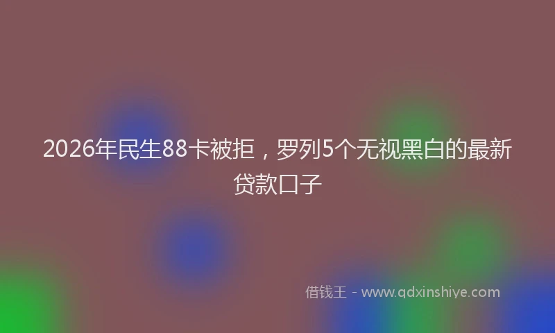 2026年民生88卡被拒，罗列5个无视黑白的最新贷款口子