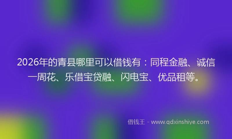 2026年的青县哪里可以借钱有：同程金融、诚信一周花、乐借宝贷融、闪电宝、优品租等。