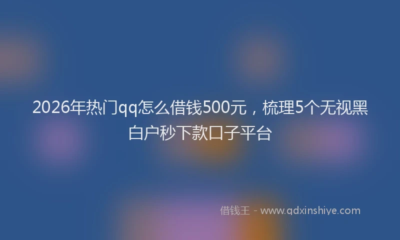 2026年热门qq怎么借钱500元，梳理5个无视黑白户秒下款口子平台