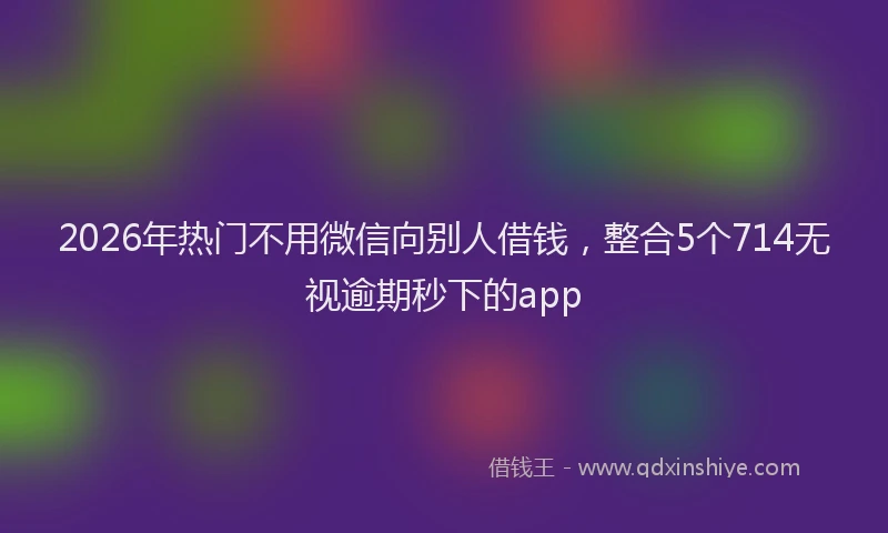 2026年热门不用微信向别人借钱，整合5个714无视逾期秒下的app