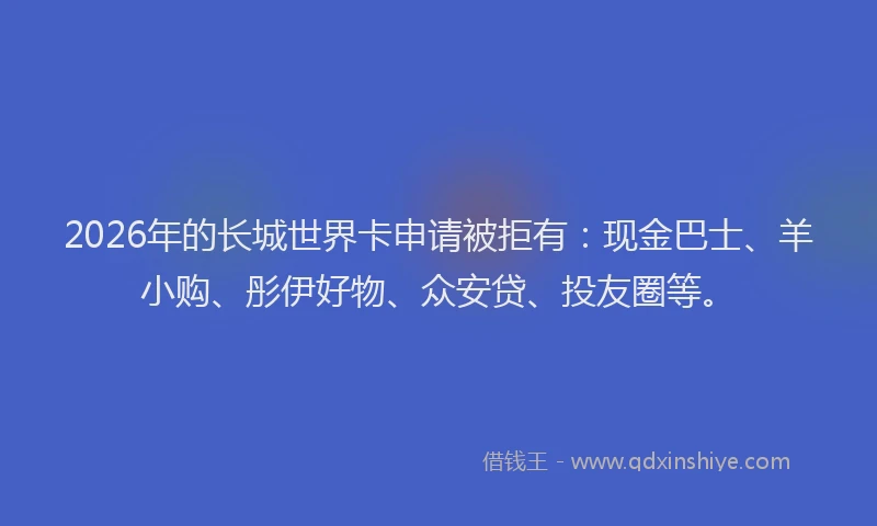 2026年的长城世界卡申请被拒有：现金巴士、羊小购、彤伊好物、众安贷、投友圈等。