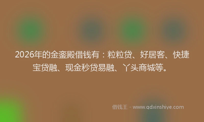 2026年的金銮殿借钱有：粒粒贷、好居客、快捷宝贷融、现金秒贷易融、丫头商城等。