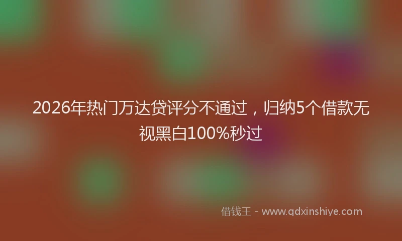 2026年热门万达贷评分不通过，归纳5个借款无视黑白100%秒过