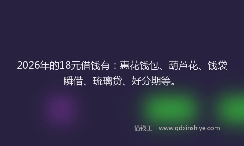 2026年的18元借钱有：惠花钱包、葫芦花、钱袋瞬借、琉璃贷、好分期等。