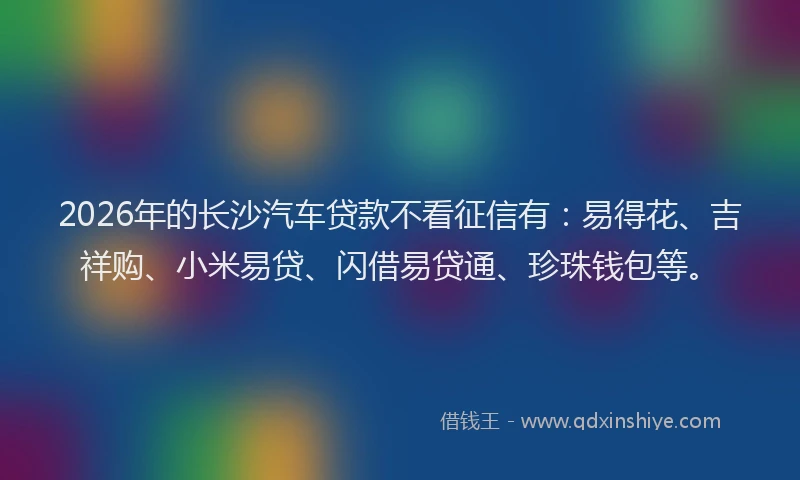 2026年的长沙汽车贷款不看征信有：易得花、吉祥购、小米易贷、闪借易贷通、珍珠钱包等。