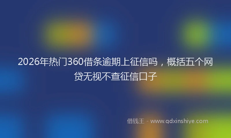 2026年热门360借条逾期上征信吗，概括五个网贷无视不查征信口子