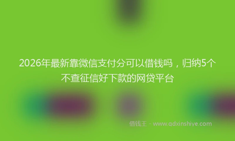 2026年最新靠微信支付分可以借钱吗，归纳5个不查征信好下款的网贷平台