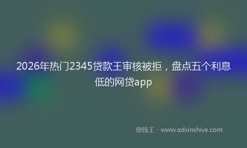 2026年热门2345贷款王审核被拒，盘点五个利息低的网贷app