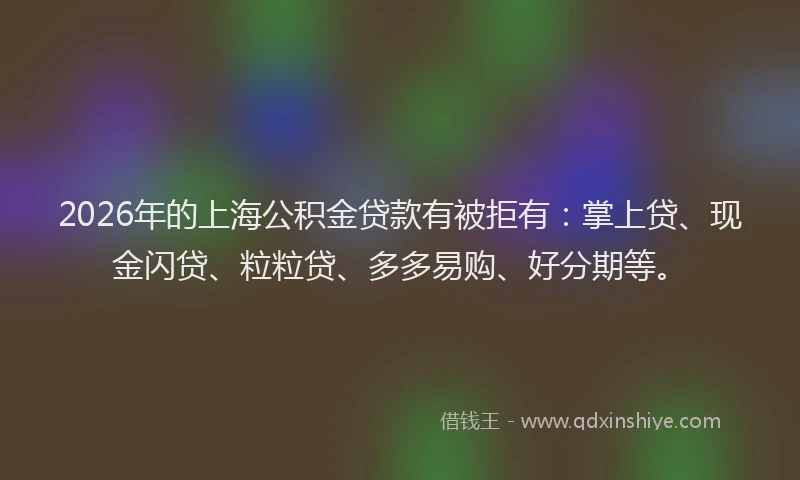 2026年的上海公积金贷款有被拒有：掌上贷、现金闪贷、粒粒贷、多多易购、好分期等。