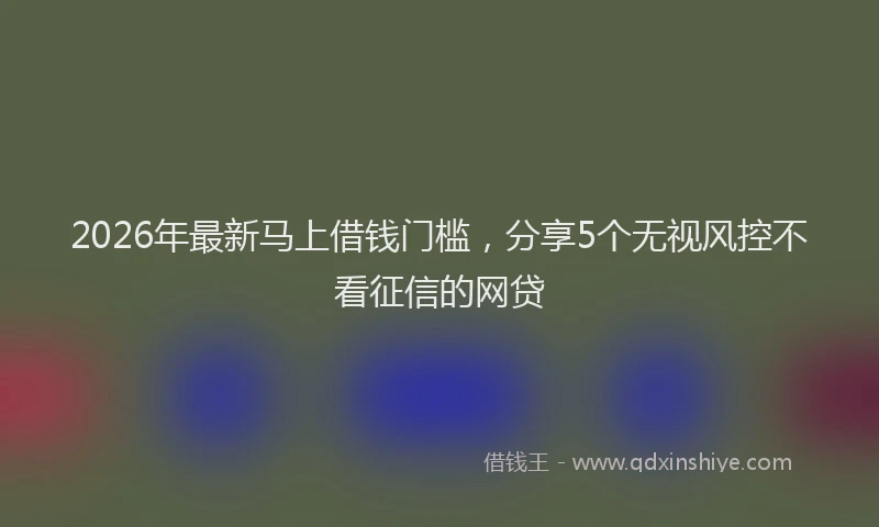 2026年最新马上借钱门槛，分享5个无视风控不看征信的网贷