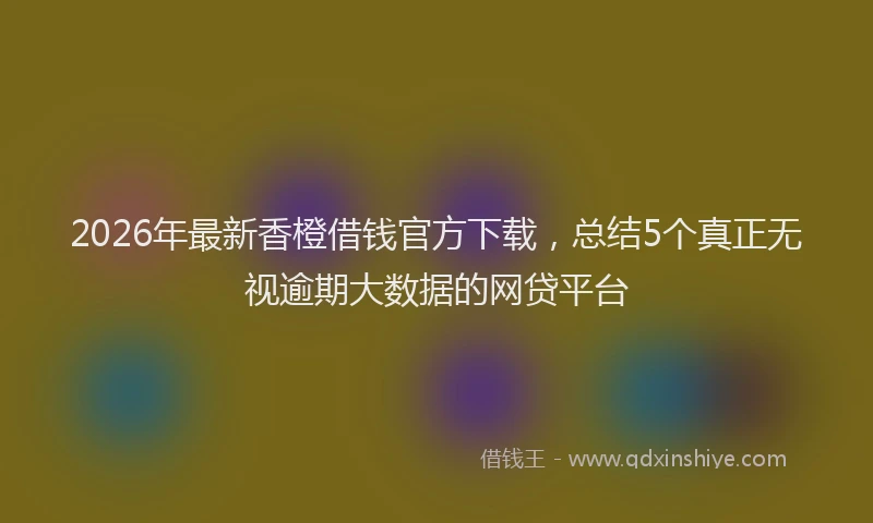 2026年最新香橙借钱官方下载，总结5个真正无视逾期大数据的网贷平台
