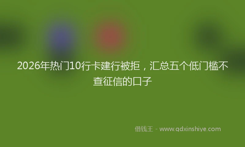 2026年热门10行卡建行被拒，汇总五个低门槛不查征信的口子
