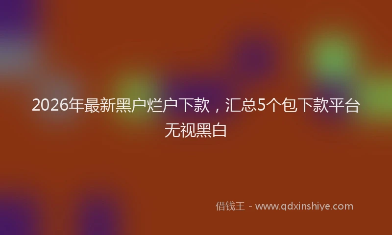 2026年最新黑户烂户下款，汇总5个包下款平台无视黑白