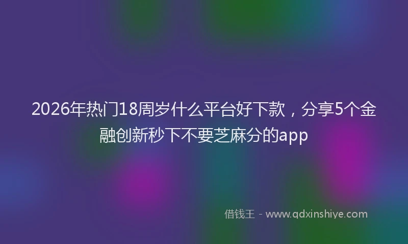 2026年热门18周岁什么平台好下款，分享5个金融创新秒下不要芝麻分的app