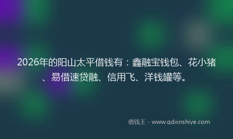 2026年的阳山太平借钱有：鑫融宝钱包、花小猪、易借速贷融、信用飞、洋钱罐等。