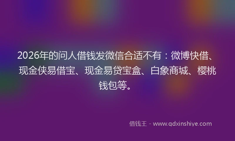 2026年的问人借钱发微信合适不有：微博快借、现金侠易借宝、现金易贷宝盒、白象商城、樱桃钱包等。