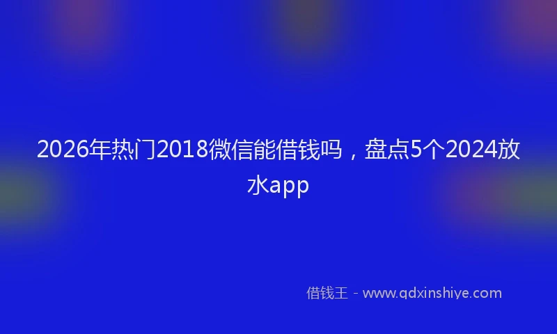 2026年热门2018微信能借钱吗，盘点5个2024放水app