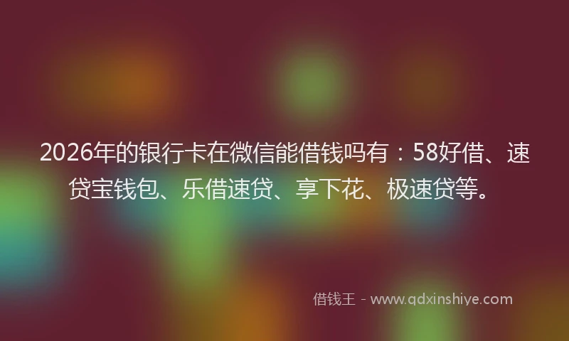 2026年的银行卡在微信能借钱吗有：58好借、速贷宝钱包、乐借速贷、享下花、极速贷等。