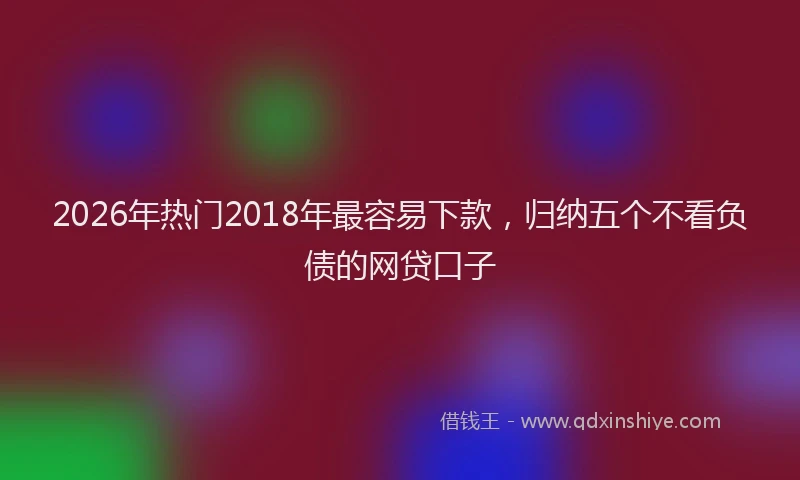 2026年热门2018年最容易下款，归纳五个不看负债的网贷口子