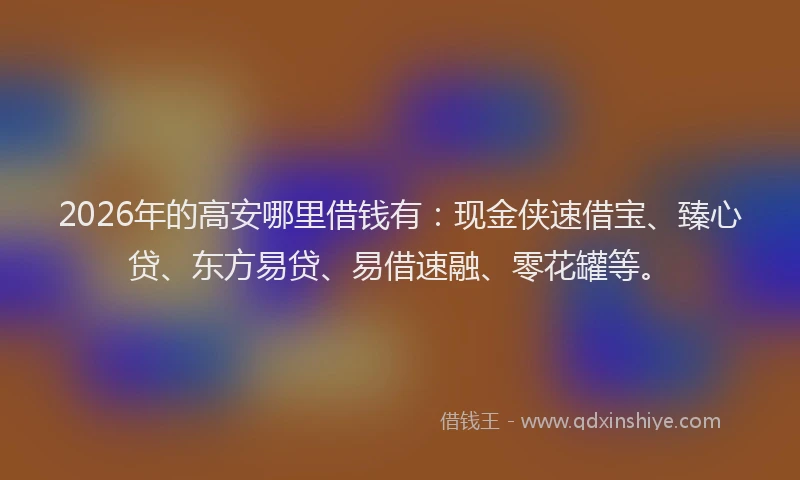2026年的高安哪里借钱有：现金侠速借宝、臻心贷、东方易贷、易借速融、零花罐等。