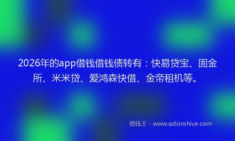 2026年的app借钱借钱债转有：快易贷宝、固金所、米米贷、爱鸿森快借、金帝租机等。