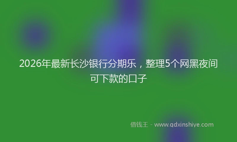 2026年最新长沙银行分期乐，整理5个网黑夜间可下款的口子