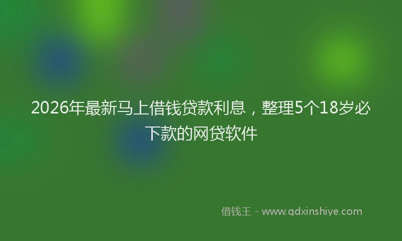 2026年最新马上借钱贷款利息，整理5个18岁必下款的网贷软件