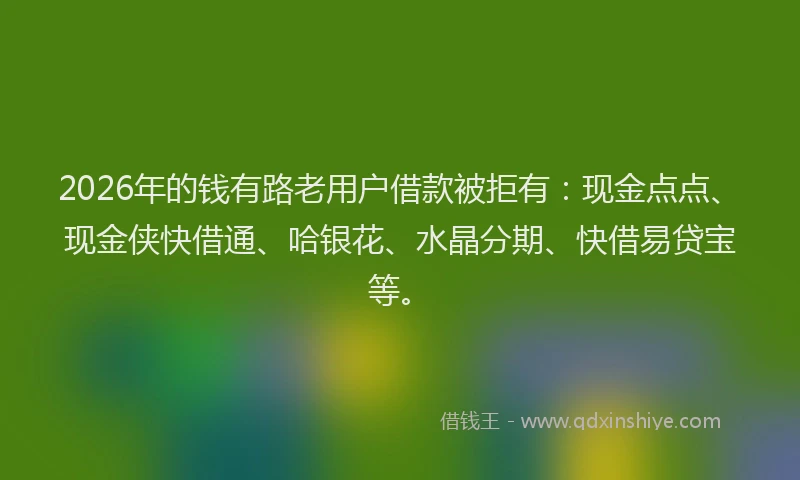 2026年的钱有路老用户借款被拒有：现金点点、现金侠快借通、哈银花、水晶分期、快借易贷宝等。