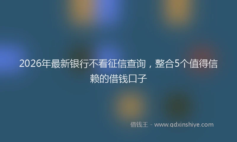 2026年最新银行不看征信查询，整合5个值得信赖的借钱口子