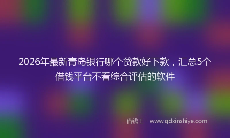 2026年最新青岛银行哪个贷款好下款，汇总5个借钱平台不看综合评估的软件