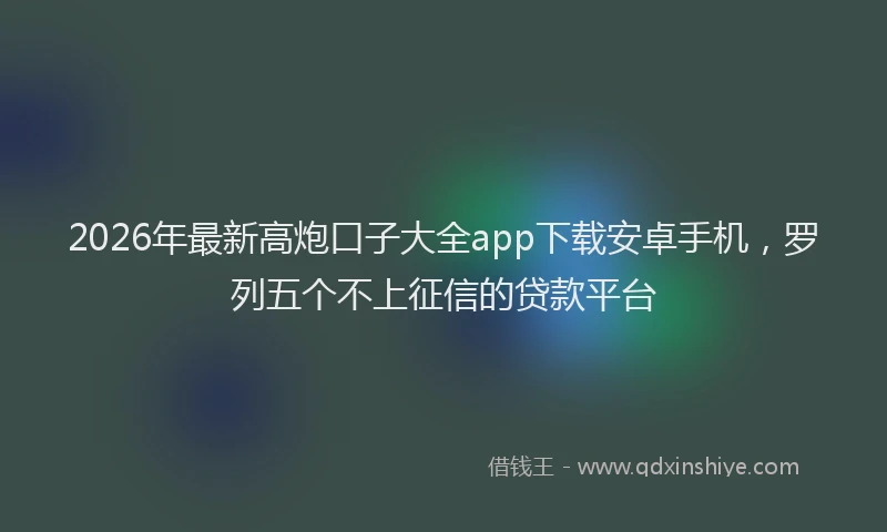 2026年最新高炮口子大全app下载安卓手机，罗列五个不上征信的贷款平台