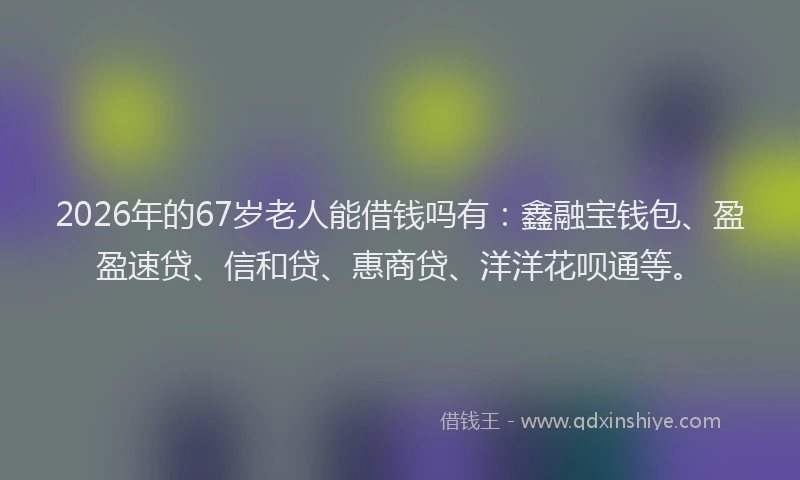 2026年的67岁老人能借钱吗有：鑫融宝钱包、盈盈速贷、信和贷、惠商贷、洋洋花呗通等。
